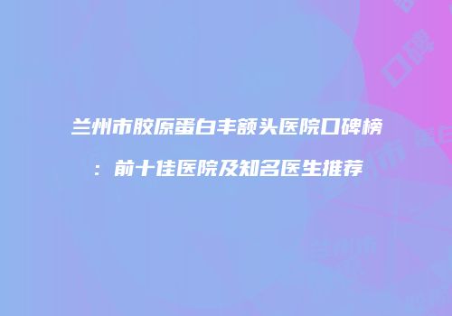 兰州市胶原蛋白丰额头医院口碑榜：前十佳医院及知名医生推荐