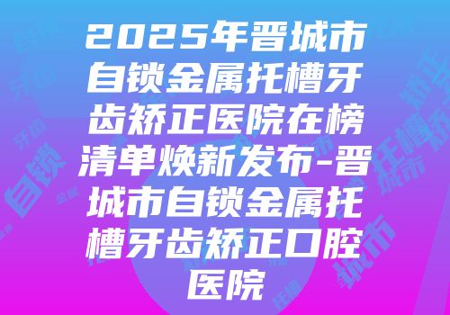 2025年晋城市自锁金属托槽牙齿矫正医院在榜清单焕新发布-晋城市自锁金属托槽牙齿矫正口腔医院