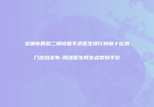 安康市唇裂二期修复手术医生排行榜前十位热门综合发布-周进医生网友点赞到手软