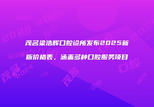 茂名梁浩辉口腔诊所发布2025新版价格表，涵盖多种口腔服务项目