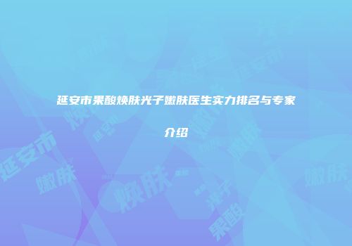 延安市果酸焕肤光子嫩肤医生实力排名与专家介绍