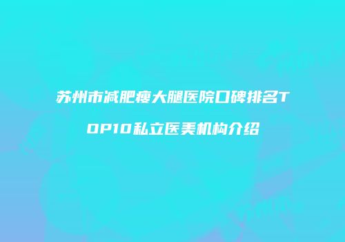 苏州市减肥瘦大腿医院口碑排名TOP10私立医美机构介绍