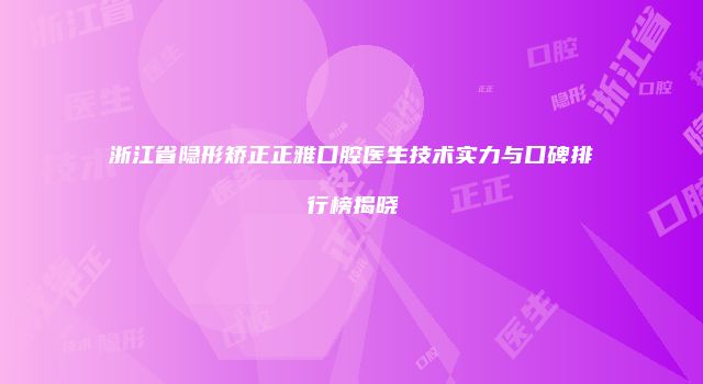 浙江省隐形矫正正雅口腔医生技术实力与口碑排行榜揭晓