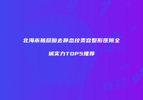 北海市玻尿酸去静态纹美容整形医院全城实力TOP5推荐