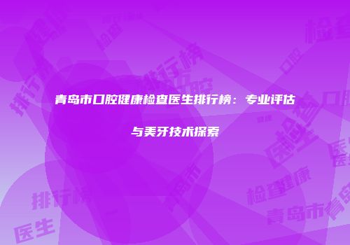 青岛市口腔健康检查医生排行榜：专业评估与美牙技术探索
