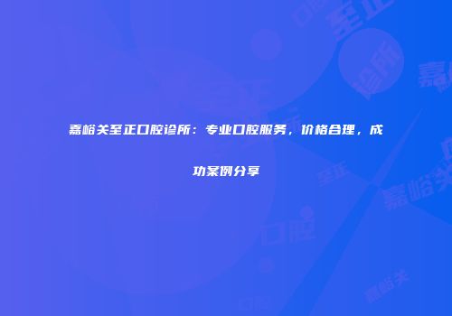 嘉峪关至正口腔诊所：专业口腔服务，价格合理，成功案例分享