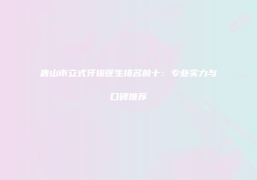唐山市立式牙拔医生排名前十：专业实力与口碑推荐