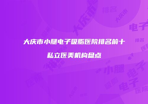 大庆市小腿电子吸脂医院排名前十私立医美机构盘点