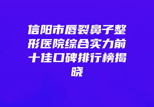 信阳市唇裂鼻子整形医院综合实力前十佳口碑排行榜揭晓