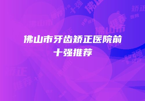 佛山市牙齿矫正医院前十强推荐