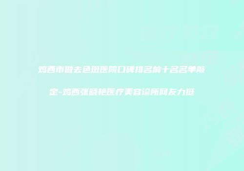 鸡西市做去色斑医院口碑排名前十名名单敲定-鸡西张晓艳医疗美容诊所网友力挺