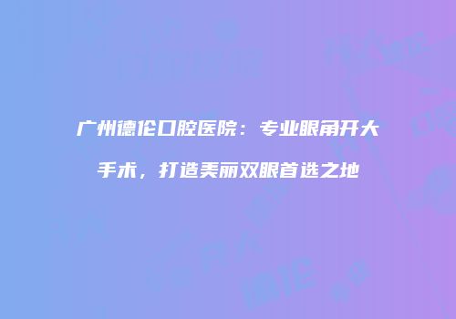 广州德伦口腔医院：专业眼角开大手术，打造美丽双眼首选之地