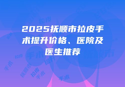 2025抚顺市拉皮手术提升价格、医院及医生推荐