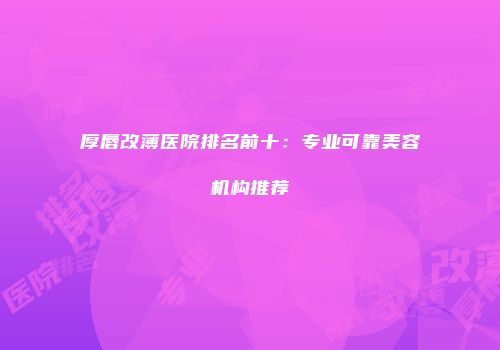 厚唇改薄医院排名前十：专业可靠美容机构推荐