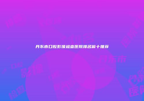 丹东市口腔影像检查医院排名前十推荐