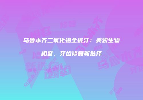 乌鲁木齐二氧化铝全瓷牙：美观生物相容，牙齿修复新选择