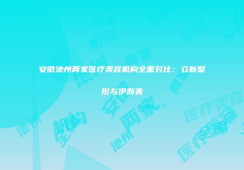安徽池州两家医疗美容机构全面对比：立新整形与伊而美