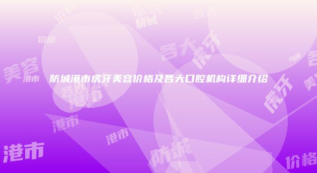 防城港市虎牙美容价格及各大口腔机构详细介绍