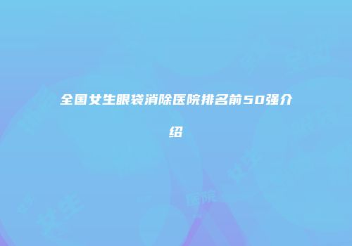 全国女生眼袋消除医院排名前50强介绍