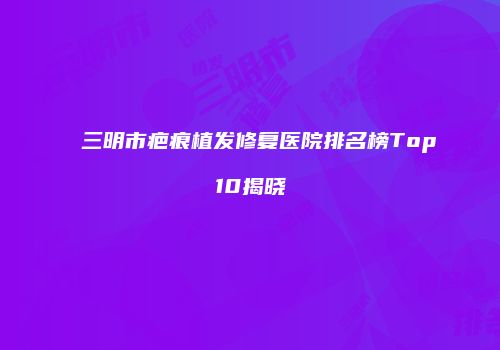 三明市疤痕植发修复医院排名榜Top10揭晓