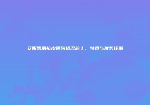 安阳眼角拉皮医院排名前十：特色与优势详解