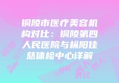 铜陵市医疗美容机构对比：铜陵第四人民医院与枞阳佳慈体检中心详解