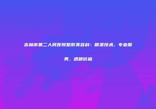 吉林市第二人民医院整形美容科：精湛技术，专业服务，透明价格