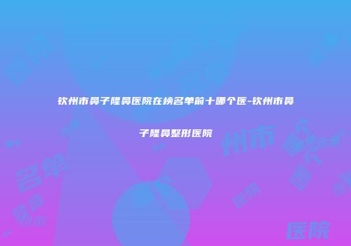 钦州市鼻子隆鼻医院在榜名单前十哪个医-钦州市鼻子隆鼻整形医院