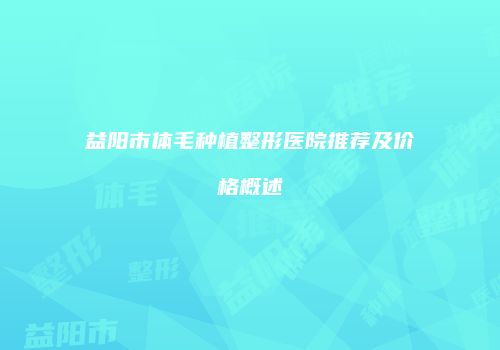 益阳市体毛种植整形医院推荐及价格概述