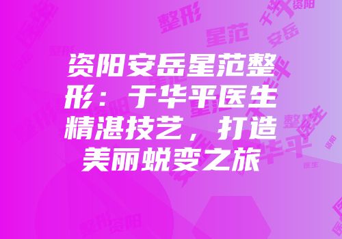 资阳安岳星范整形：于华平医生精湛技艺，打造美丽蜕变之旅
