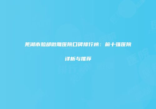 芜湖市脸部微雕医院口碑排行榜：前十强医院详析与推荐