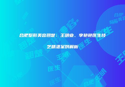 合肥整形美容翘楚：王明业、李艳艳医生技艺精湛案例解析