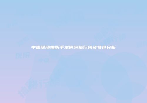 中国腿部抽脂手术医院排行榜及特色分析