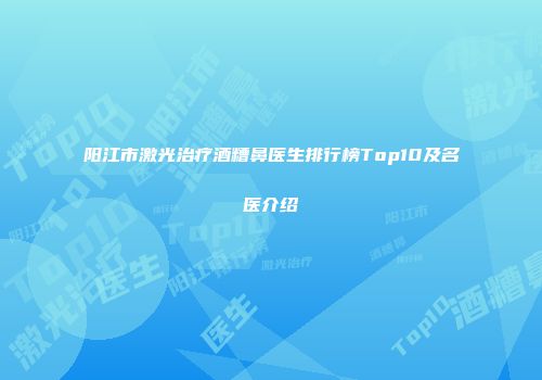 阳江市激光治疗酒糟鼻医生排行榜Top10及名医介绍