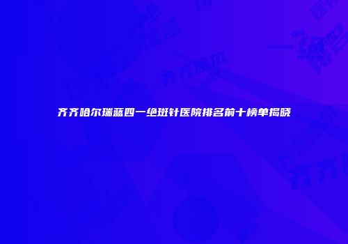 齐齐哈尔瑞蓝四一绝斑针医院排名前十榜单揭晓