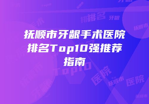 抚顺市牙龈手术医院排名Top10强推荐指南