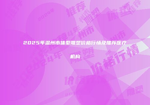 2025年温州市体型雕塑价格行情及推荐医疗机构
