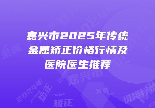 嘉兴市2025年传统金属矫正价格行情及医院医生推荐