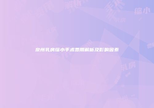 泉州乳房缩小手术费用解析及影响因素