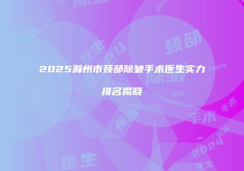 2025滁州市颈部除皱手术医生实力排名揭晓