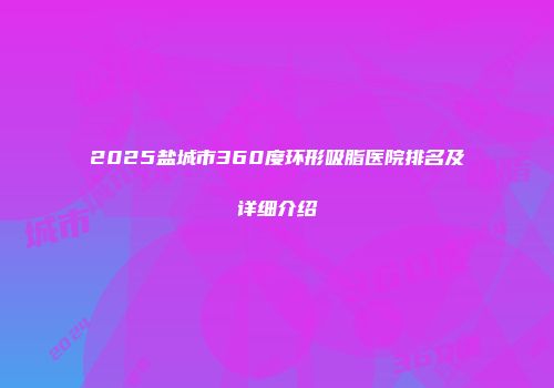 2025盐城市360度环形吸脂医院排名及详细介绍