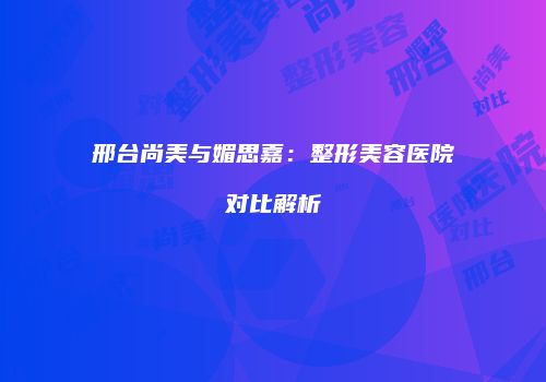 邢台尚美与媚思嘉：整形美容医院对比解析