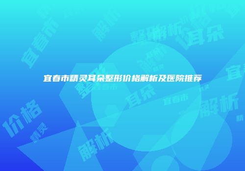 宜春市精灵耳朵整形价格解析及医院推荐