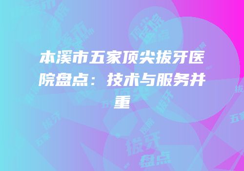 本溪市五家顶尖拔牙医院盘点：技术与服务并重