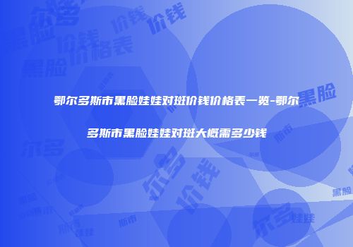 鄂尔多斯市黑脸娃娃对斑价钱价格表一览-鄂尔多斯市黑脸娃娃对斑大概需多少钱