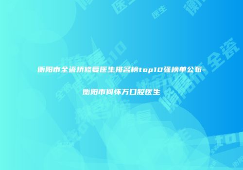 衡阳市全瓷桥修复医生排名榜top10强榜单公布-衡阳市何怀万口腔医生