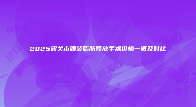 2025韶关市眼袋脂肪释放手术价格一览及对比