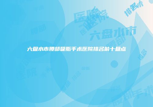六盘水市腰部吸脂手术医院排名前十盘点