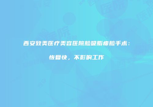 西安致美医疗美容医院脸吸脂瘦脸手术：恢复快，不影响工作