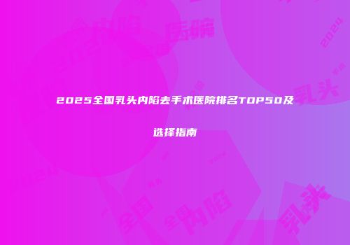2025全国乳头内陷去手术医院排名TOP50及选择指南